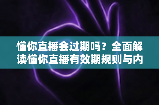 懂你直播会过期吗？全面解读懂你直播有效期规则与内容保存实用指南