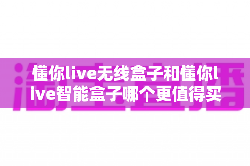 懂你live无线盒子和懂你live智能盒子哪个更值得买？一文看懂核心差异，选对不选贵！
