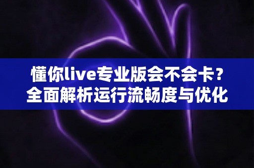 懂你live专业版会不会卡？全面解析运行流畅度与优化技巧
