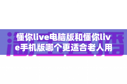 懂你live电脑版和懂你live手机版哪个更适合老人用?全方位对比解析助您轻松选择 懂你live电脑版和懂你live手机版哪个更适合老人用?全方位对比解析助您轻松选择
