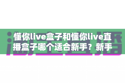 懂你live盒子和懂你live直播盒子哪个适合新手?新手友好度全面对比与实用选购指南 懂你live盒子和懂你live直播盒子哪个适合新手?新手友好度全面对比与实用选购指南