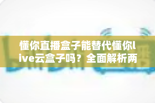 懂你直播盒子能替代懂你live云盒子吗?全面解析两款产品的差异与选择指南 懂你直播盒子能替代懂你live云盒子吗?全面解析两款产品的差异与选择指南