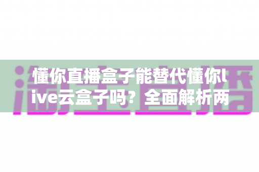 懂你直播盒子能替代懂你live云盒子吗?全面解析两款产品的差异与选择指南 懂你直播盒子能替代懂你live云盒子吗?全面解析两款产品的差异与选择指南