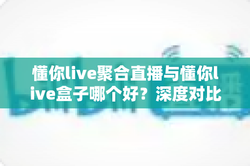 懂你live聚合直播与懂你live盒子哪个好？深度对比解析助你一步选对直播观看方案