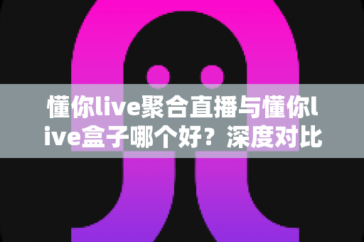 懂你live聚合直播与懂你live盒子哪个好？深度对比解析助你一步选对直播观看方案