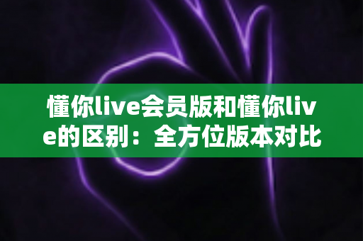 懂你live会员版和懂你live的区别:全方位版本对比解析,帮你选出最适合自己的观看方案 懂你live会员版和懂你live的区别:全方位版本对比解析,帮你选出最适合自己的观看方案