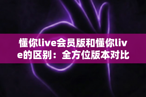 懂你live会员版和懂你live的区别:全方位版本对比解析,帮你选出最适合自己的观看方案 懂你live会员版和懂你live的区别:全方位版本对比解析,帮你选出最适合自己的观看方案