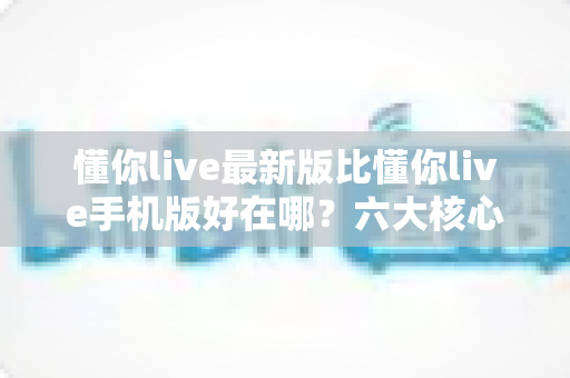 懂你live最新版比懂你live手机版好在哪？六大核心升级亮点全面解析