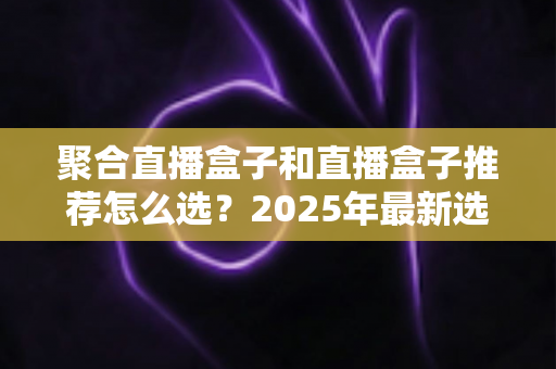 聚合直播盒子和直播盒子推荐怎么选?2025年最新选购攻略与避坑指南 聚合直播盒子和直播盒子推荐怎么选?2025年最新选购攻略与避坑指南
