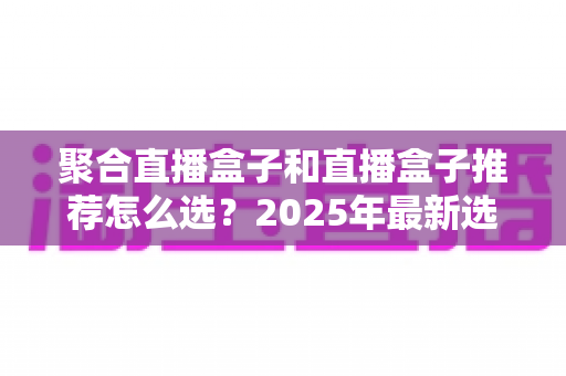 聚合直播盒子和直播盒子推荐怎么选？2025年最新选购攻略与避坑指南