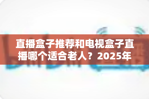 直播盒子推荐和电视盒子直播哪个适合老人?2025年长辈居家观影选购全攻略 直播盒子推荐和电视盒子直播哪个适合老人?2025年长辈居家观影选购全攻略