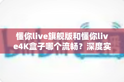 懂你live旗舰版和懂你live4K盒子哪个流畅?深度实测对比,帮你选对不选贵 懂你live旗舰版和懂你live4K盒子哪个流畅?深度实测对比,帮你选对不选贵