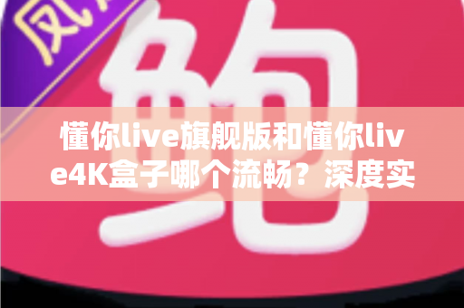懂你live旗舰版和懂你live4K盒子哪个流畅?深度实测对比,帮你选对不选贵 懂你live旗舰版和懂你live4K盒子哪个流畅?深度实测对比,帮你选对不选贵