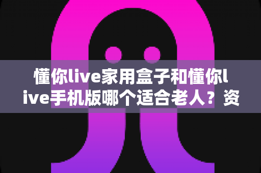 懂你live家用盒子和懂你live手机版哪个适合老人?资深测评帮你做出明智选择 懂你live家用盒子和懂你live手机版哪个适合老人?资深测评帮你做出明智选择