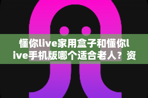 懂你live家用盒子和懂你live手机版哪个适合老人?资深测评帮你做出明智选择 懂你live家用盒子和懂你live手机版哪个适合老人?资深测评帮你做出明智选择