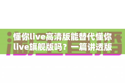 懂你live高清版能替代懂你live旗舰版吗？一篇讲透版本差异与选购建议的实用指南