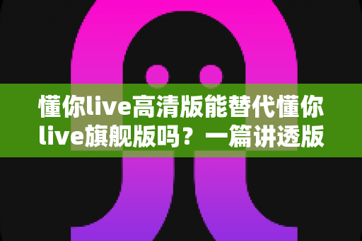 懂你live高清版能替代懂你live旗舰版吗？一篇讲透版本差异与选购建议的实用指南