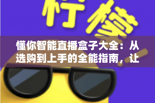 懂你智能直播盒子大全：从选购到上手的全能指南，让直播更简单更专业