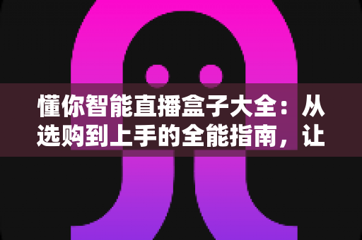懂你智能直播盒子大全：从选购到上手的全能指南，让直播更简单更专业