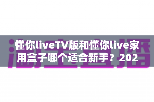 懂你liveTV版和懂你live家用盒子哪个适合新手?2025年新手选购与使用完全指南 懂你liveTV版和懂你live家用盒子哪个适合新手?2025年新手选购与使用完全指南