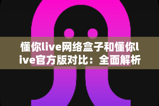 懂你live网络盒子和懂你live官方版对比:全面解析帮你选对观影方案 懂你live网络盒子和懂你live官方版对比:全面解析帮你选对观影方案