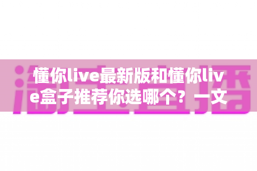 懂你live最新版和懂你live盒子推荐你选哪个?一文看懂两者差异,选对不踩坑 懂你live最新版和懂你live盒子推荐你选哪个?一文看懂两者差异,选对不踩坑