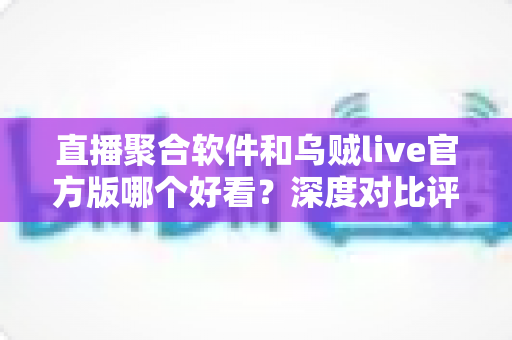 直播聚合软件和乌贼live官方版哪个好看？深度对比评测帮你找到最佳观影选择