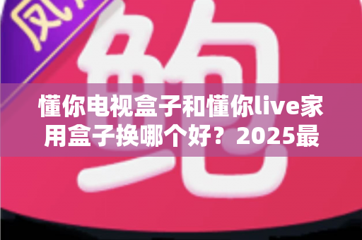 懂你电视盒子和懂你live家用盒子换哪个好?2025最新选购对比指南,帮你一步选对不踩坑 懂你电视盒子和懂你live家用盒子换哪个好?2025最新选购对比指南,帮你一步选对不踩坑