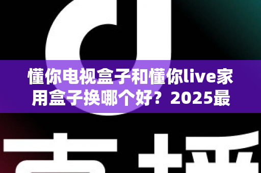 懂你电视盒子和懂你live家用盒子换哪个好?2025最新选购对比指南,帮你一步选对不踩坑 懂你电视盒子和懂你live家用盒子换哪个好?2025最新选购对比指南,帮你一步选对不踩坑