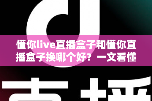 懂你live直播盒子和懂你直播盒子换哪个好?一文看懂两代产品的真实差距与选购建议 懂你live直播盒子和懂你直播盒子换哪个好?一文看懂两代产品的真实差距与选购建议