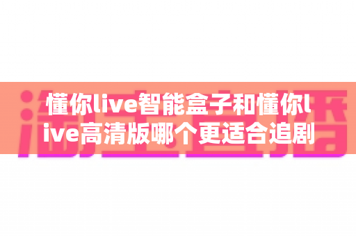 懂你live智能盒子和懂你live高清版哪个更适合追剧？追剧党必看的深度对比与选购指南