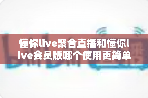 懂你live聚合直播和懂你live会员版哪个使用更简单？新手友好度全面对比指南