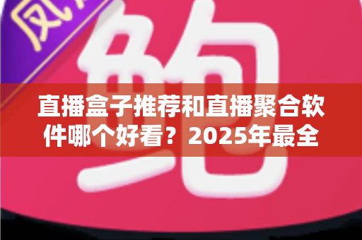 直播盒子推荐和直播聚合软件哪个好看？2025年最全对比指南助你找到最佳观影神器