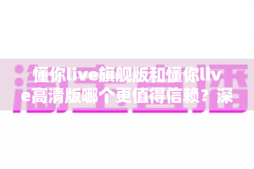 懂你live旗舰版和懂你live高清版哪个更值得信赖？深度对比分析助你做出明智选择