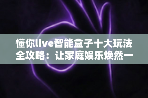 懂你live智能盒子十大玩法全攻略：让家庭娱乐焕然一新的终极指南