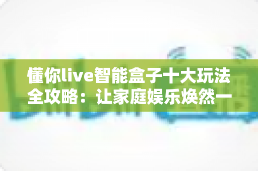 懂你live智能盒子十大玩法全攻略：让家庭娱乐焕然一新的终极指南