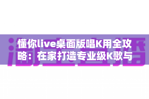懂你live桌面版唱K用全攻略：在家打造专业级K歌与直播唱歌体验