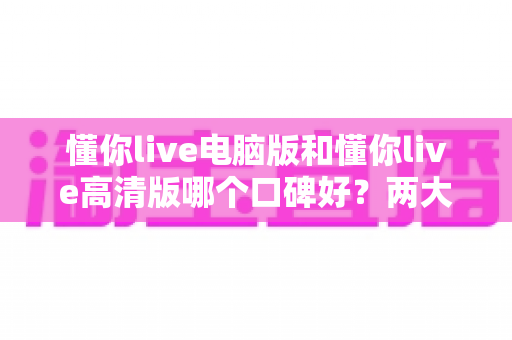 懂你live电脑版和懂你live高清版哪个口碑好?两大版本全方位对比评测与选择指南 懂你live电脑版和懂你live高清版哪个口碑好?两大版本全方位对比评测与选择指南