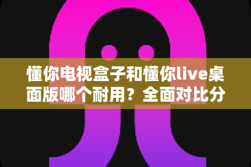 懂你电视盒子和懂你live桌面版哪个耐用?全面对比分析帮你做出明智选择 懂你电视盒子和懂你live桌面版哪个耐用?全面对比分析帮你做出明智选择