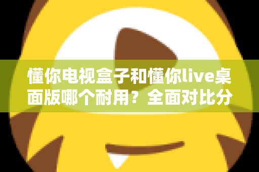 懂你电视盒子和懂你live桌面版哪个耐用?全面对比分析帮你做出明智选择 懂你电视盒子和懂你live桌面版哪个耐用?全面对比分析帮你做出明智选择