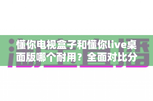懂你电视盒子和懂你live桌面版哪个耐用?全面对比分析帮你做出明智选择 懂你电视盒子和懂你live桌面版哪个耐用?全面对比分析帮你做出明智选择