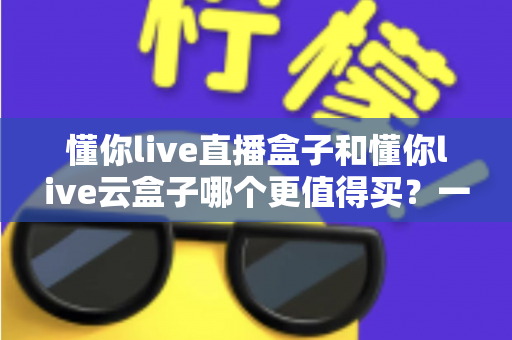 懂你live直播盒子和懂你live云盒子哪个更值得买？一篇讲透差异、价格与选购建议的实用指南