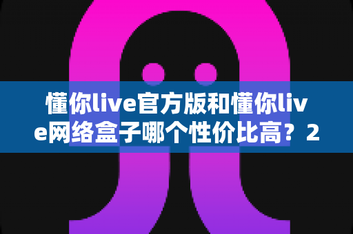 懂你live官方版和懂你live网络盒子哪个性价比高?2025年最全选购对比指南 懂你live官方版和懂你live网络盒子哪个性价比高?2025年最全选购对比指南