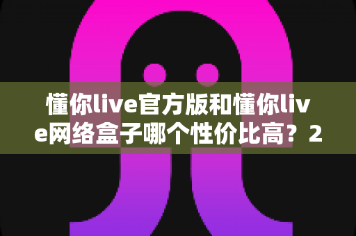 懂你live官方版和懂你live网络盒子哪个性价比高?2025年最全选购对比指南 懂你live官方版和懂你live网络盒子哪个性价比高?2025年最全选购对比指南