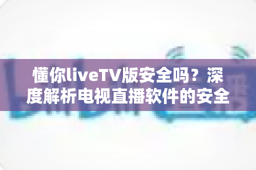 懂你liveTV版安全吗？深度解析电视直播软件的安全风险与防护指南