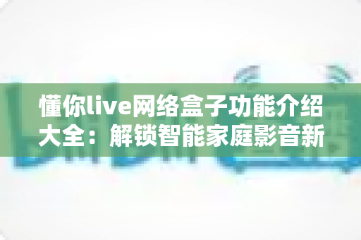 懂你live网络盒子功能介绍大全:解锁智能家庭影音新体验的一站式指南 懂你live网络盒子功能介绍大全:解锁智能家庭影音新体验的一站式指南
