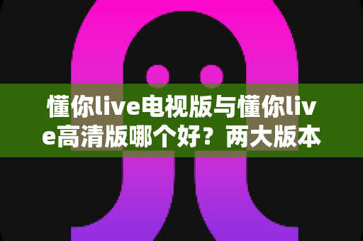 懂你live电视版与懂你live高清版哪个好?两大版本深度对比分析,看完这篇你就知道该怎么选 懂你live电视版与懂你live高清版哪个好?两大版本深度对比分析,看完这篇你就知道该怎么选
