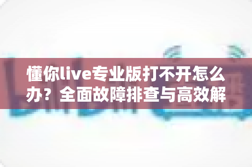 懂你live专业版打不开怎么办?全面故障排查与高效解决方案指南 懂你live专业版打不开怎么办?全面故障排查与高效解决方案指南