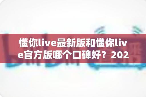 懂你live最新版和懂你live官方版哪个口碑好?2025深度对比评测帮你选对版本 懂你live最新版和懂你live官方版哪个口碑好?2025深度对比评测帮你选对版本