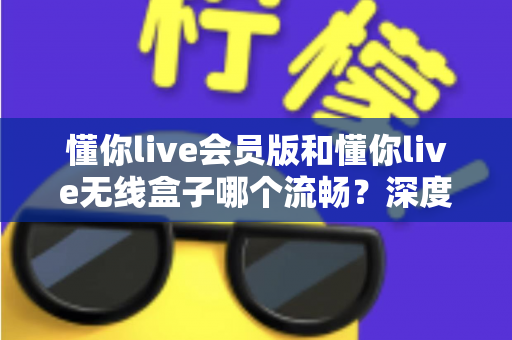 懂你live会员版和懂你live无线盒子哪个流畅?深度对比解析帮你选对不踩坑 懂你live会员版和懂你live无线盒子哪个流畅?深度对比解析帮你选对不踩坑